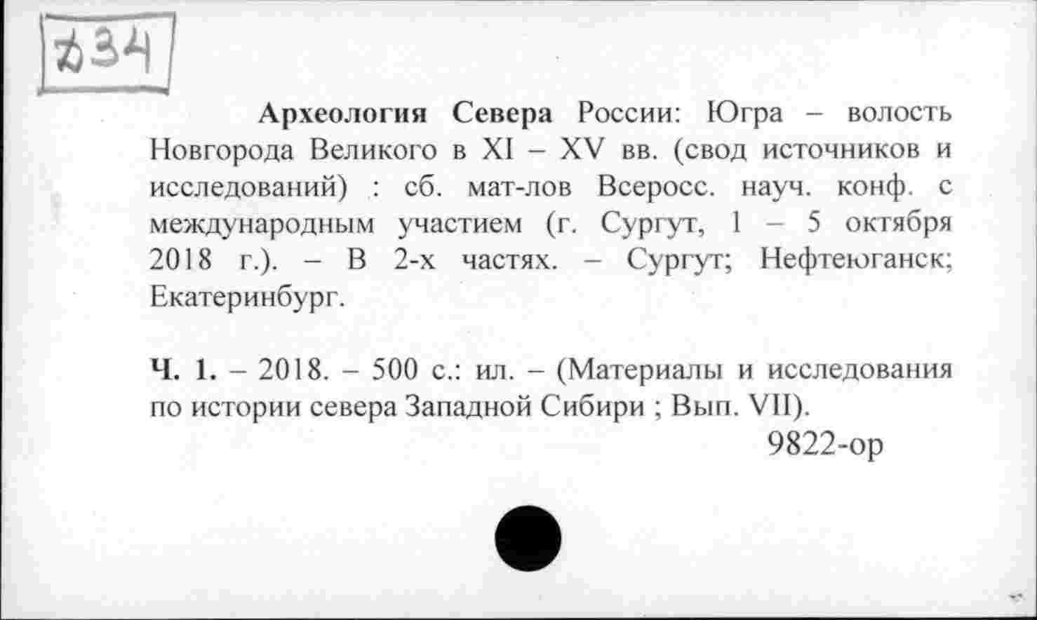 ﻿■63^
Археология Севера России: Югра - волость Новгорода Великого в XI - XV вв. (свод источников и исследований) : сб. мат-лов Всеросс. науч. конф, с международным участием (г. Сургут, I - 5 октября 2018 г.). - В 2-х частях. - Сургут; Нефтеюганск; Екатеринбург.
Ч. 1. - 2018. - 500 с.: ил. - (Материалы и исследования по истории севера Западной Сибири ; Вып. VII).
9822-ор